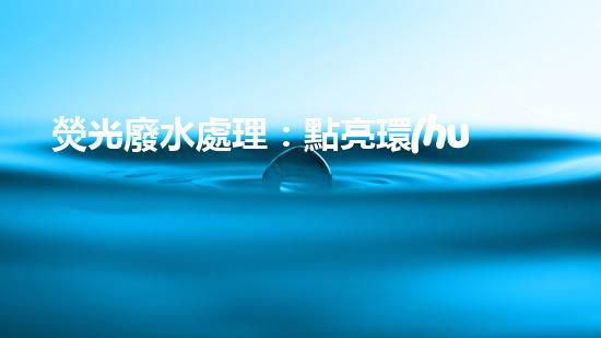 熒光廢水處理：點亮環(huán)保之路，你知道怎樣消除這一隱患嗎？